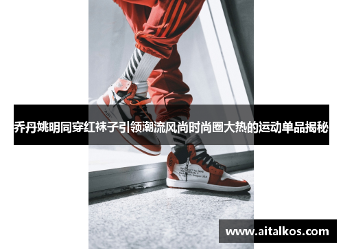 乔丹姚明同穿红袜子引领潮流风尚时尚圈大热的运动单品揭秘